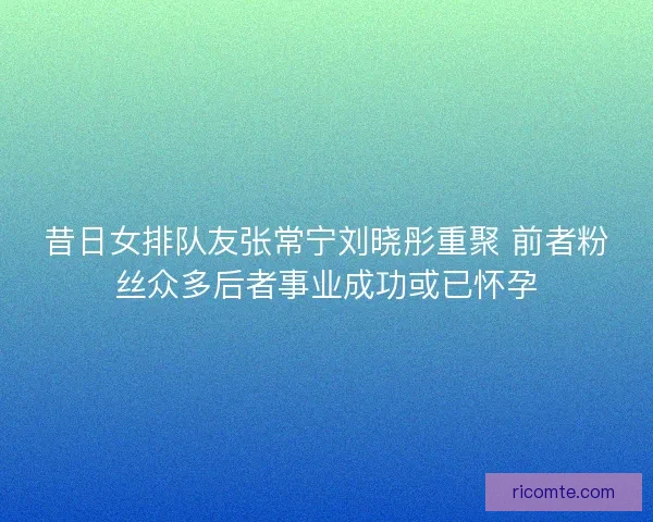 昔日女排队友张常宁刘晓彤重聚 前者粉丝众多后者事业成功或已怀孕